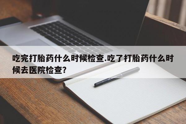 网上哪里有卖打胎药的联系方式吃完打胎药什么时候检查.吃了打胎药什么时候去医院检查？
