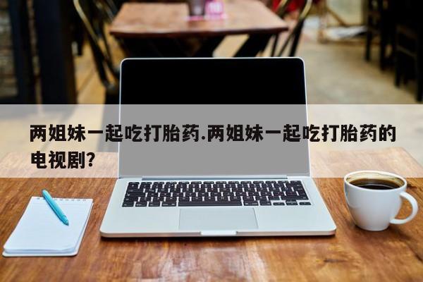 网上哪里有卖打胎药的联系方式两姐妹一起吃打胎药.两姐妹一起吃打胎药的电视剧？