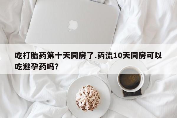 网上哪里有卖打胎药的联系方式吃打胎药第十天同房了.药流10天同房可以吃避孕药吗？