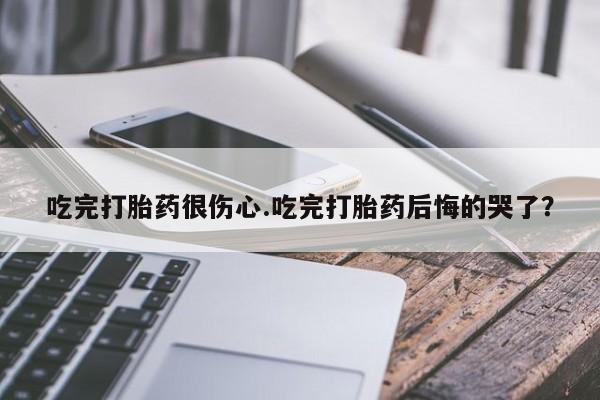 网上哪里有卖打胎药的联系方式吃完打胎药很伤心.吃完打胎药后悔的哭了？