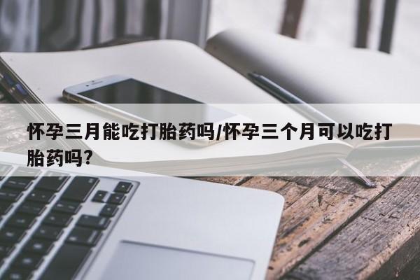网上哪里有卖打胎药的联系方式怀孕三月能吃打胎药吗/怀孕三个月可以吃打胎药吗?