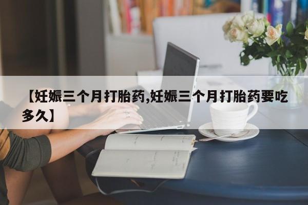 网上哪里有卖打胎药的联系方式【妊娠三个月打胎药,妊娠三个月打胎药要吃多久】