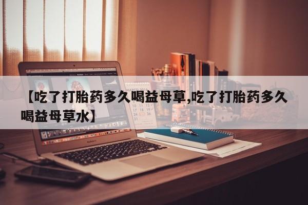 网上哪里有卖打胎药的联系方式【吃了打胎药多久喝益母草,吃了打胎药多久喝益母草水】