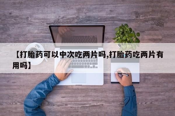 网上哪里有卖打胎药的联系方式【打胎药可以中次吃两片吗,打胎药吃两片有用吗】