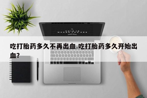 网上哪里有卖打胎药的联系方式吃打胎药多久不再出血.吃打胎药多久开始出血？