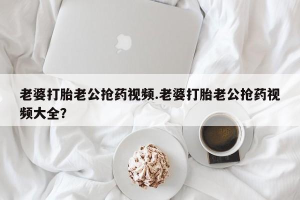 网上哪里有卖打胎药的联系方式老婆打胎老公抢药视频.老婆打胎老公抢药视频大全？