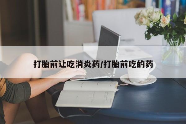 网上哪里有卖打胎药的联系方式打胎前让吃消炎药/打胎前吃的药
