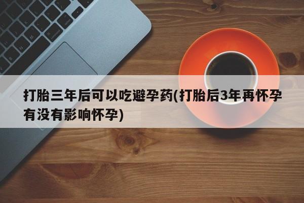 网上哪里有卖打胎药的联系方式打胎三年后可以吃避孕药(打胎后3年再怀孕有没有影响怀孕)
