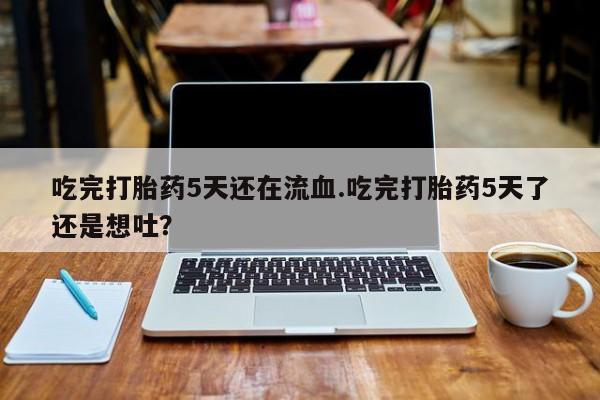 网上哪里有卖打胎药的联系方式吃完打胎药5天还在流血.吃完打胎药5天了还是想吐？