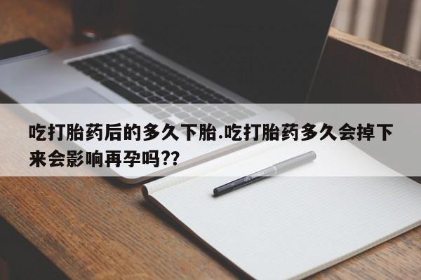 网上哪里有卖打胎药的联系方式吃打胎药后的多久下胎.吃打胎药多久会掉下来会影响再孕吗?？