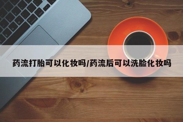 网上哪里有卖打胎药的联系方式药流打胎可以化妆吗/药流后可以洗脸化妆吗