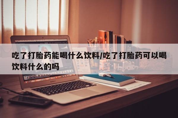 网上哪里有卖打胎药的联系方式吃了打胎药能喝什么饮料/吃了打胎药可以喝饮料什么的吗