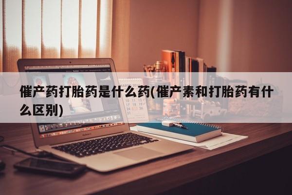 网上哪里有卖打胎药的联系方式催产药打胎药是什么药(催产素和打胎药有什么区别)