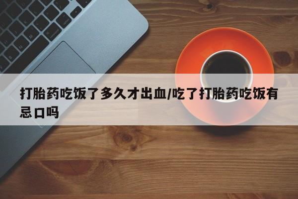 网上哪里有卖打胎药的联系方式打胎药吃饭了多久才出血/吃了打胎药吃饭有忌口吗