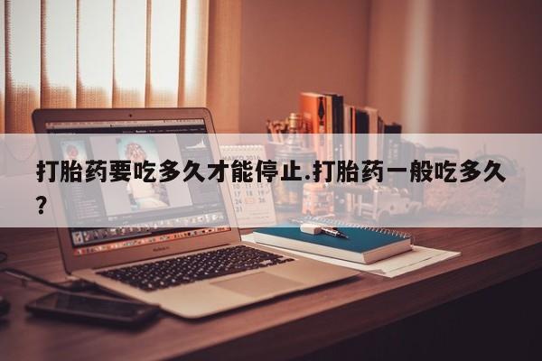网上哪里有卖打胎药的联系方式打胎药要吃多久才能停止.打胎药一般吃多久？