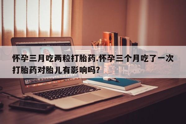 网上哪里有卖打胎药的联系方式怀孕三月吃两粒打胎药.怀孕三个月吃了一次打胎药对胎儿有影响吗？