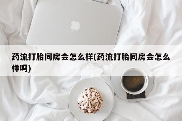 网上哪里有卖打胎药的联系方式药流打胎同房会怎么样(药流打胎同房会怎么样吗)