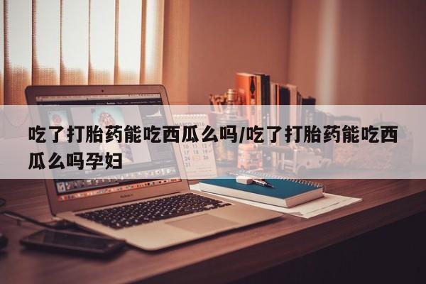 网上哪里有卖打胎药的联系方式吃了打胎药能吃西瓜么吗/吃了打胎药能吃西瓜么吗孕妇