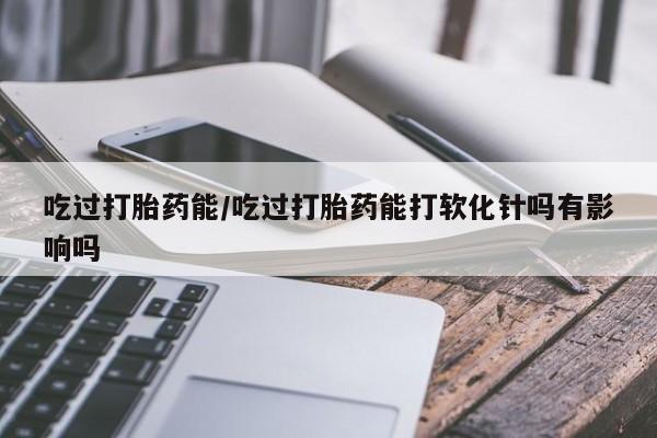 网上哪里有卖打胎药的联系方式吃过打胎药能/吃过打胎药能打软化针吗有影响吗