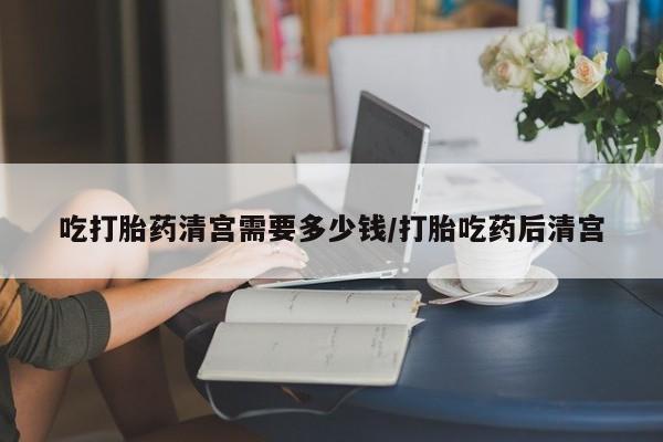 网上哪里有卖打胎药的联系方式吃打胎药清宫需要多少钱/打胎吃药后清宫