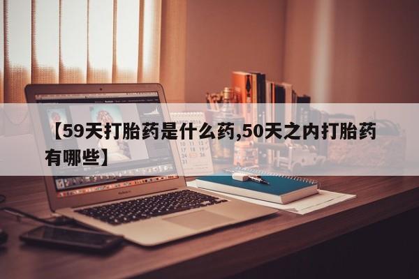 网上哪里有卖打胎药的联系方式【59天打胎药是什么药,50天之内打胎药有哪些】