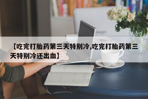 网上哪里有卖打胎药的联系方式【吃完打胎药第三天特别冷,吃完打胎药第三天特别冷还出血】