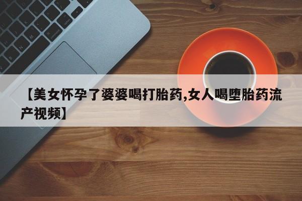 网上哪里有卖打胎药的联系方式【美女怀孕了婆婆喝打胎药,女人喝堕胎药流产视频】