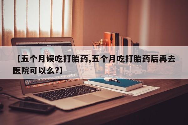 网上哪里有卖打胎药的联系方式【五个月误吃打胎药,五个月吃打胎药后再去医院可以么?】