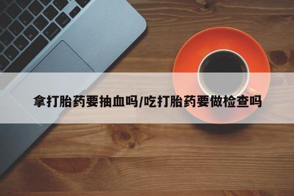 网上哪里有卖打胎药的联系方式拿打胎药要抽血吗/吃打胎药要做检查吗