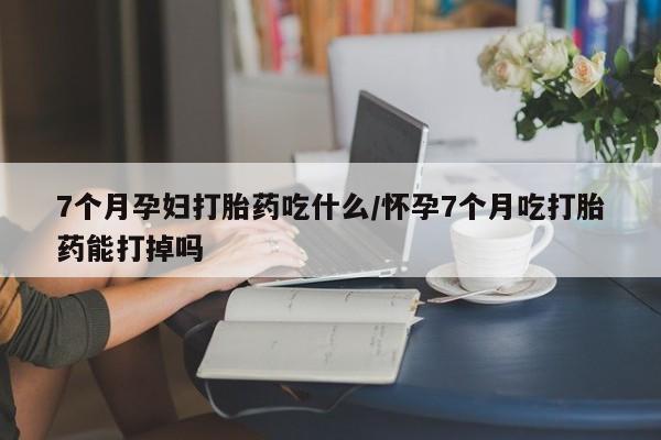 网上哪里有卖打胎药的联系方式7个月孕妇打胎药吃什么/怀孕7个月吃打胎药能打掉吗