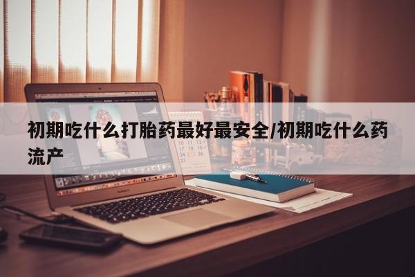 网上哪里有卖打胎药的联系方式初期吃什么打胎药最好最安全/初期吃什么药流产