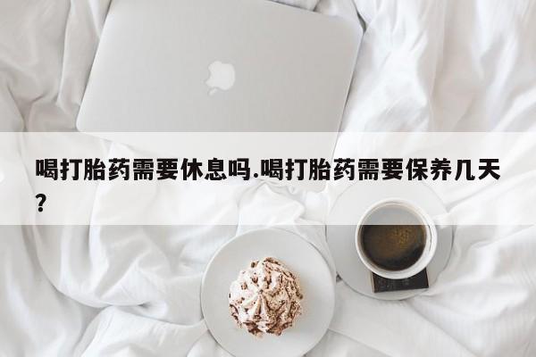 网上哪里有卖打胎药的联系方式喝打胎药需要休息吗.喝打胎药需要保养几天？