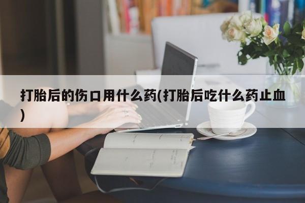 网上哪里有卖打胎药的联系方式打胎后的伤口用什么药(打胎后吃什么药止血)