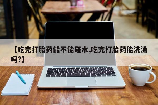 网上哪里有卖打胎药的联系方式【吃完打胎药能不能碰水,吃完打胎药能洗澡吗?】