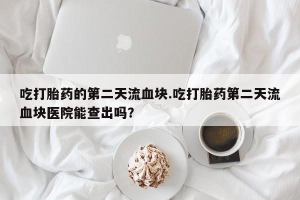 网上哪里有卖打胎药的联系方式吃打胎药的第二天流血块.吃打胎药第二天流血块医院能查出吗？