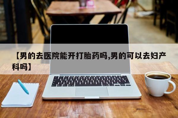 网上哪里有卖打胎药的联系方式【男的去医院能开打胎药吗,男的可以去妇产科吗】