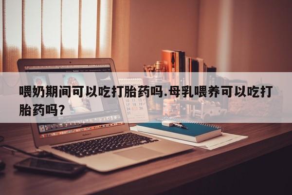 网上哪里有卖打胎药的联系方式喂奶期间可以吃打胎药吗.母乳喂养可以吃打胎药吗？