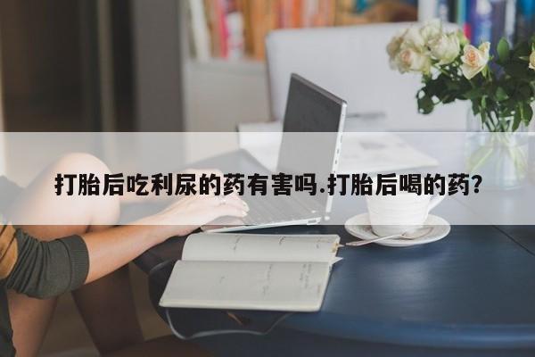 网上哪里有卖打胎药的联系方式打胎后吃利尿的药有害吗.打胎后喝的药？