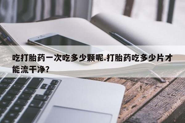 网上哪里有卖打胎药的联系方式吃打胎药一次吃多少颗呢.打胎药吃多少片才能流干净？