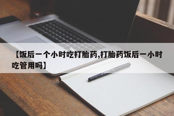网上哪里有卖打胎药的联系方式【饭后一个小时吃打胎药,打胎药饭后一小时吃管用吗】