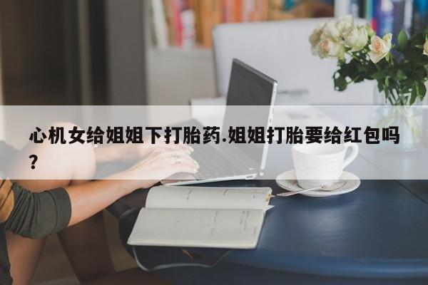 网上哪里有卖打胎药的联系方式心机女给姐姐下打胎药.姐姐打胎要给红包吗？