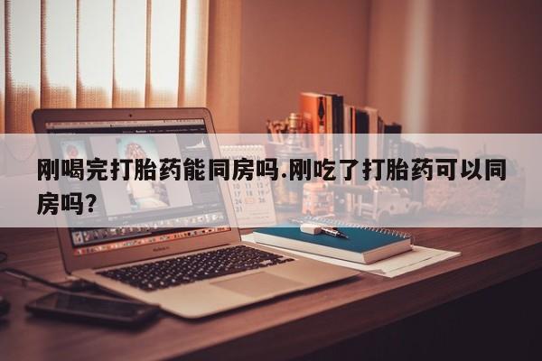 网上哪里有卖打胎药的联系方式刚喝完打胎药能同房吗.刚吃了打胎药可以同房吗？