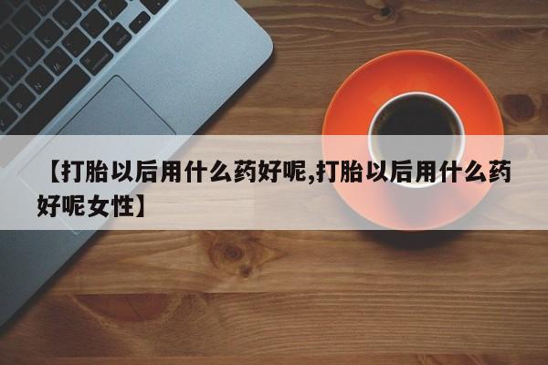 网上哪里有卖打胎药的联系方式【打胎以后用什么药好呢,打胎以后用什么药好呢女性】