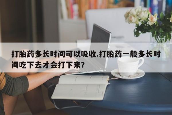 网上哪里有卖打胎药的联系方式打胎药多长时间可以吸收.打胎药一般多长时间吃下去才会打下来？