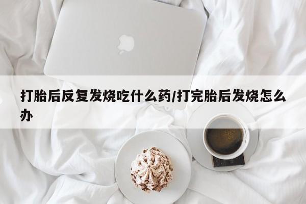 网上哪里有卖打胎药的联系方式打胎后反复发烧吃什么药/打完胎后发烧怎么办