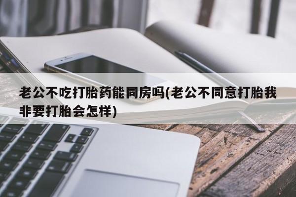 网上哪里有卖打胎药的联系方式老公不吃打胎药能同房吗(老公不同意打胎我非要打胎会怎样)